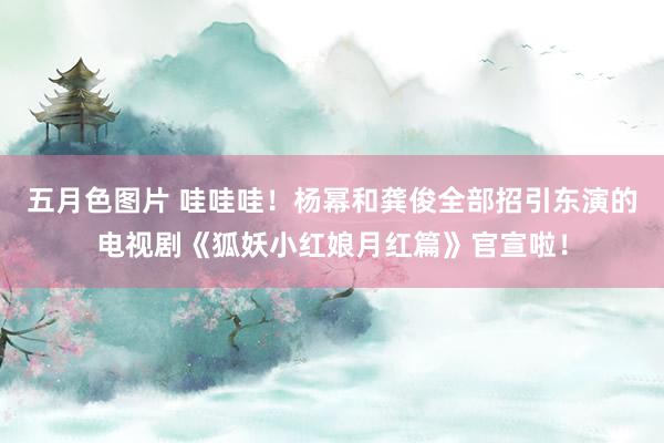 五月色图片 哇哇哇！杨幂和龚俊全部招引东演的电视剧《狐妖小红娘月红篇》官宣啦！