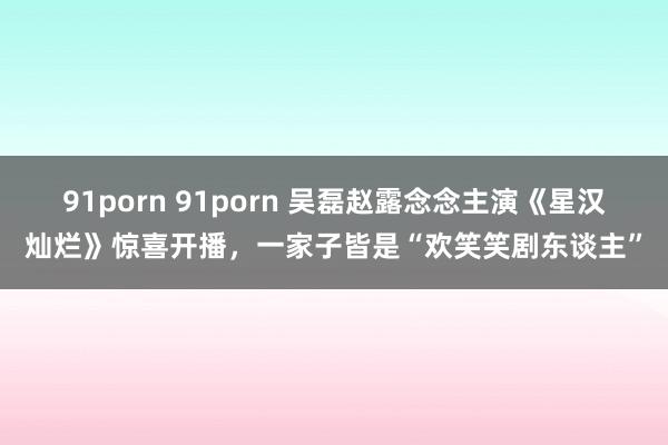 91porn 91porn 吴磊赵露念念主演《星汉灿烂》惊喜开播，一家子皆是“欢笑笑剧东谈主”