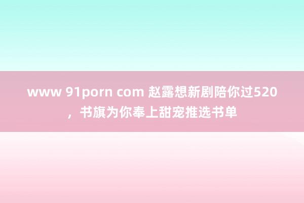 www 91porn com 赵露想新剧陪你过520，书旗为你奉上甜宠推选书单