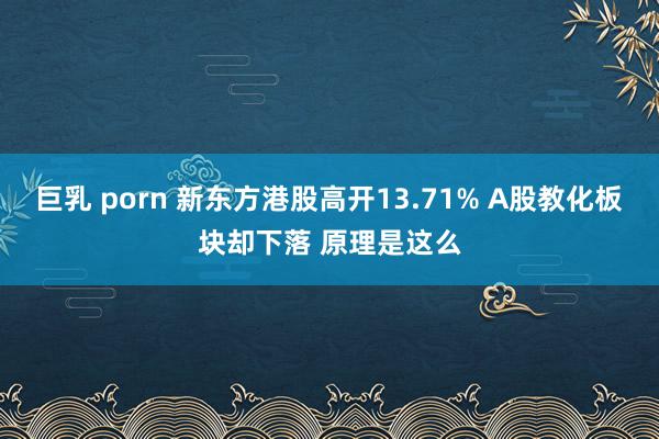 巨乳 porn 新东方港股高开13.71% A股教化板块却下落 原理是这么