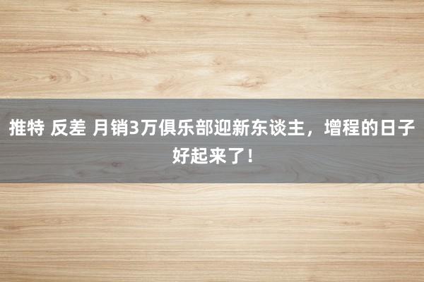 推特 反差 月销3万俱乐部迎新东谈主，增程的日子好起来了！