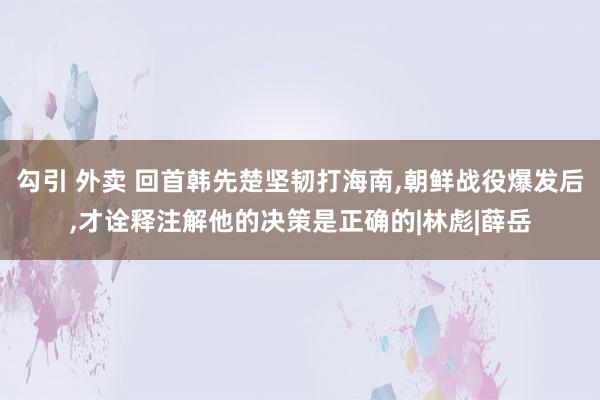 勾引 外卖 回首韩先楚坚韧打海南，朝鲜战役爆发后，才诠释注解他的决策是正确的|林彪|薛岳