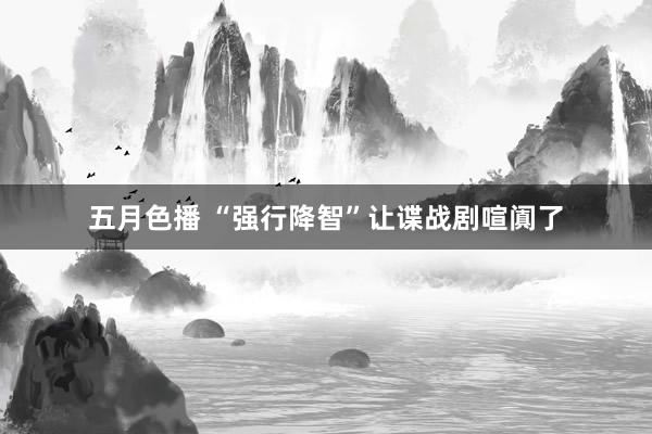 五月色播 “强行降智”让谍战剧喧阗了