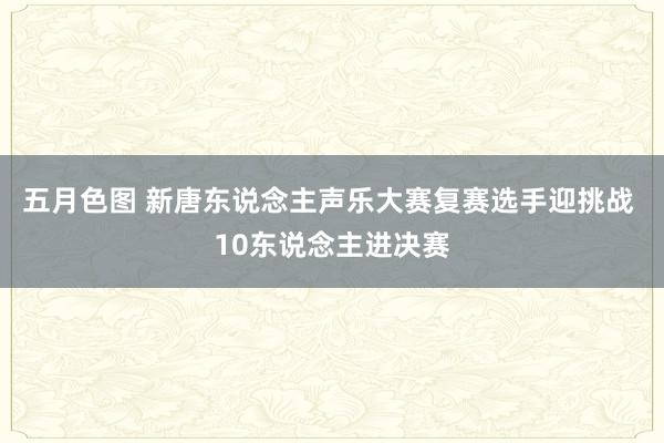 五月色图 新唐东说念主声乐大赛复赛选手迎挑战 10东说念主进决赛