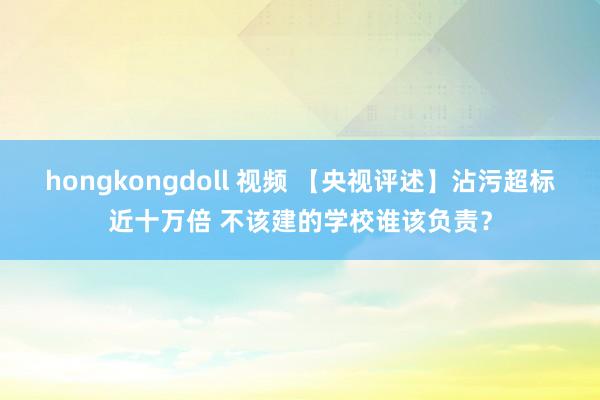 hongkongdoll 视频 【央视评述】沾污超标近十万倍 不该建的学校谁该负责？