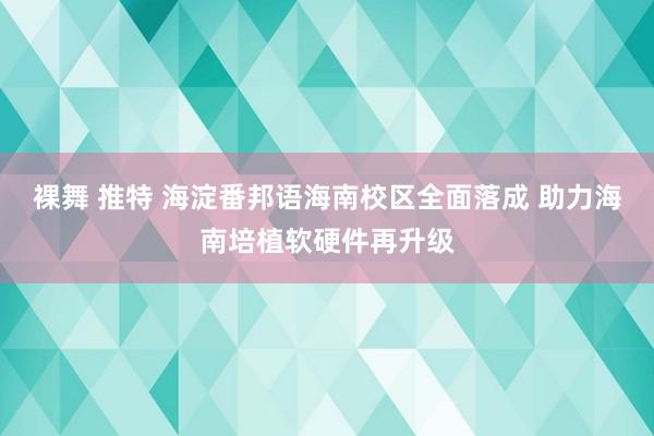 裸舞 推特 海淀番邦语海南校区全面落成 助力海南培植软硬件再升级