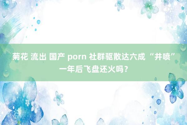 菊花 流出 国产 porn 社群驱散达六成 “井喷”一年后飞盘还火吗？