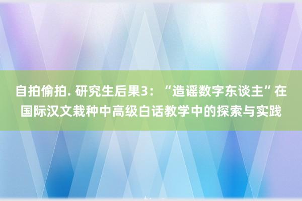 自拍偷拍. 研究生后果3：“造谣数字东谈主”在国际汉文栽种中高级白话教学中的探索与实践